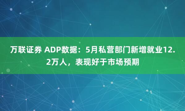 万联证券 ADP数据：5月私营部门新增就业12.2万人，表现好于市场预期
