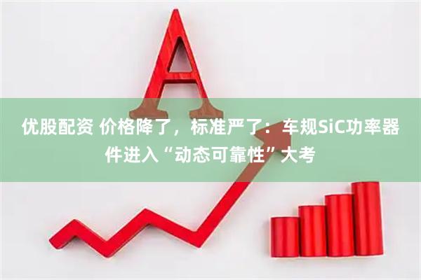优股配资 价格降了，标准严了：车规SiC功率器件进入“动态可靠性”大考