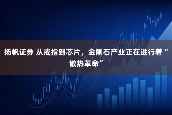 扬帆证券 从戒指到芯片，金刚石产业正在进行着“散热革命”