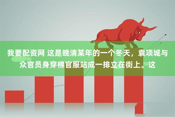 我要配资网 这是晚清某年的一个冬天，袁项城与众官员身穿棉官服站成一排立在街上。这
