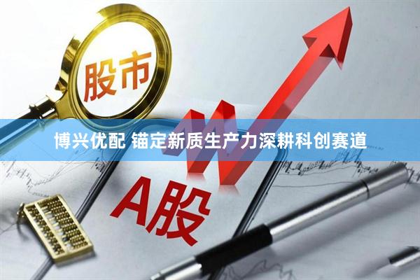博兴优配 锚定新质生产力深耕科创赛道