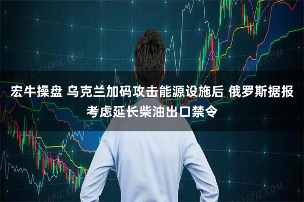 宏牛操盘 乌克兰加码攻击能源设施后 俄罗斯据报考虑延长柴油出口禁令